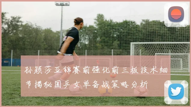 孙颖莎亚锦赛前强化前三板技术细节揭秘国乒女单备战策略分析