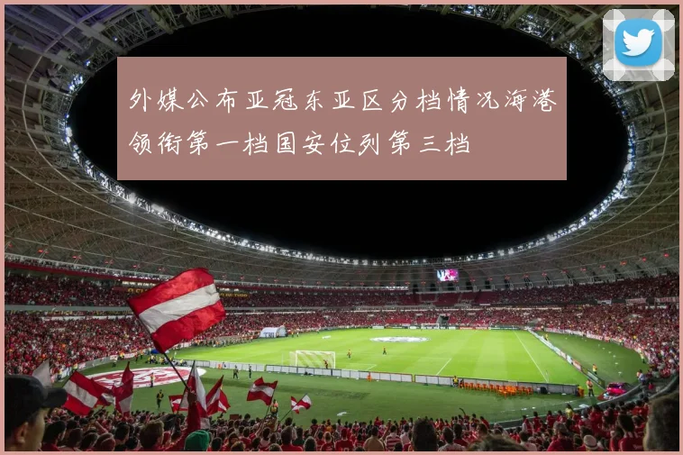 外媒公布亚冠东亚区分档情况海港领衔第一档国安位列第三档