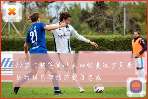 23岁门将德莫特米回忆曼联岁月表达对俱乐部的热爱与忠诚
