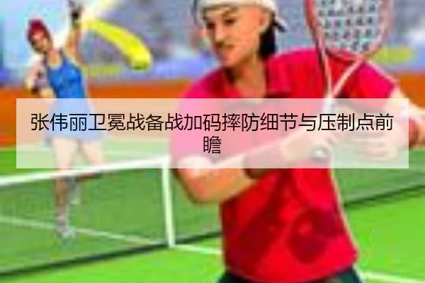 张伟丽卫冕战备战加码摔防细节与压制点前瞻